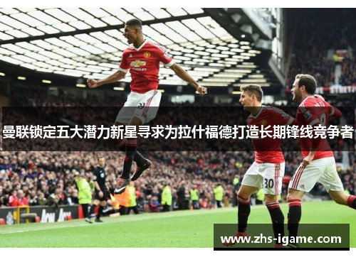 曼联锁定五大潜力新星寻求为拉什福德打造长期锋线竞争者