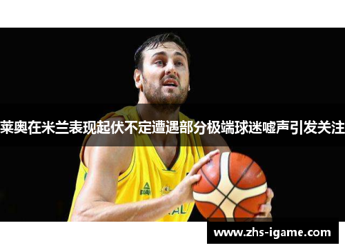 莱奥在米兰表现起伏不定遭遇部分极端球迷嘘声引发关注